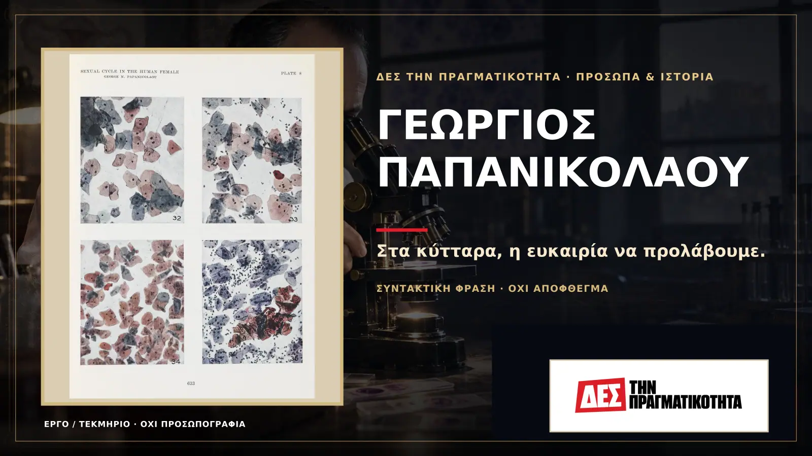 Γεώργιος Παπανικολάου: ο Έλληνας που είδε τον καρκίνο πριν γίνει καταδίκη · Προηγούμενη κεντρική σύνθεση με το λογότυπο · Δες την Πραγματικότητα Γεώργιος Παπανικολάου: ο Έλληνας που είδε τον καρκίνο πριν γίνει καταδίκη · Προηγούμενη κεντρική σύνθεση με το λογότυπο · Δες την Πραγματικότητα