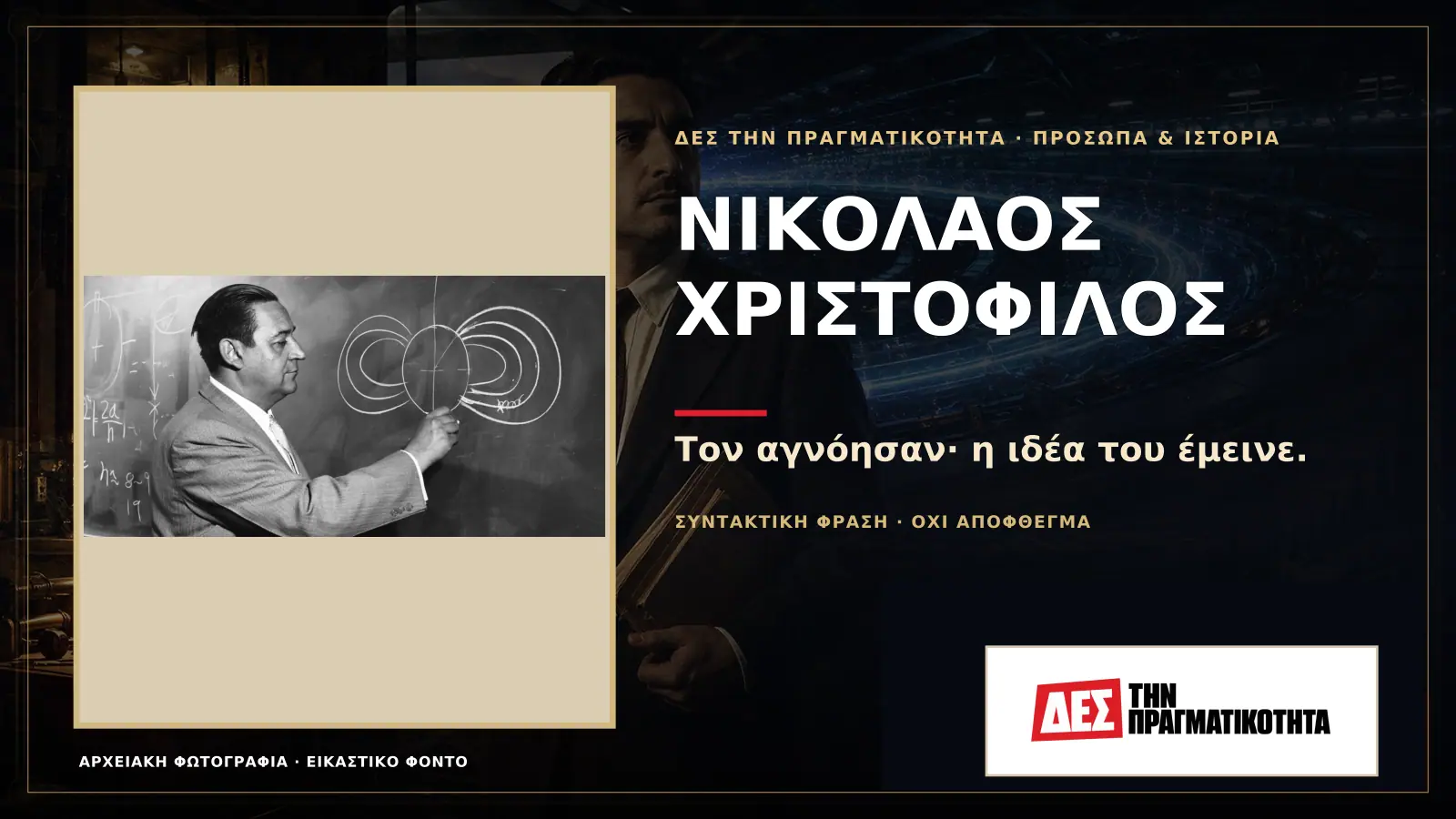 Νικόλαος Χριστόφιλος: ο Έλληνας που δάμασε τις δέσμες και ανάγκασε την επιστήμη να τον ακούσει · Προηγούμενη κεντρική σύνθεση με το λογότυπο · Δες την Πραγματικότητα Νικόλαος Χριστόφιλος: ο Έλληνας που δάμασε τις δέσμες και ανάγκασε την επιστήμη να τον ακούσει · Προηγούμενη κεντρική σύνθεση με το λογότυπο · Δες την Πραγματικότητα